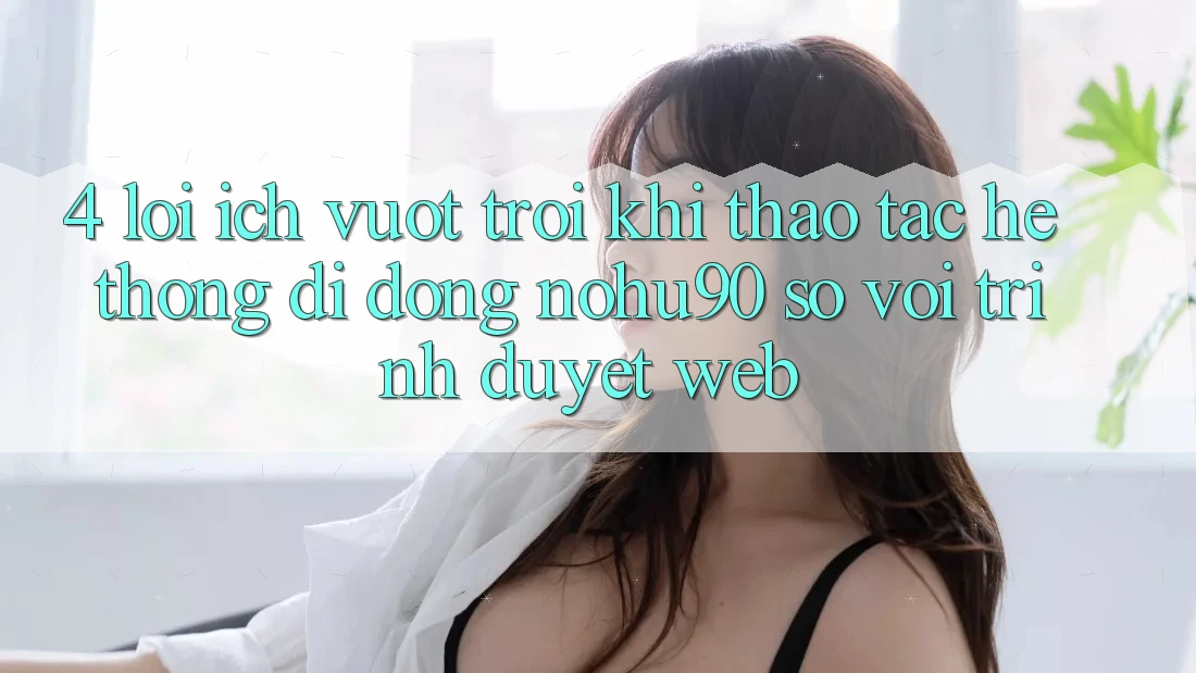 4. Lợi Ích Vượt Trội Khi Thao tác Hệ thống di động nohu90 So Với Trình Duyệt Web 4. Lợi Ích Vượt Trội Khi Thao tác Hệ thống di động nohu90 So Với Trình Duyệt Web