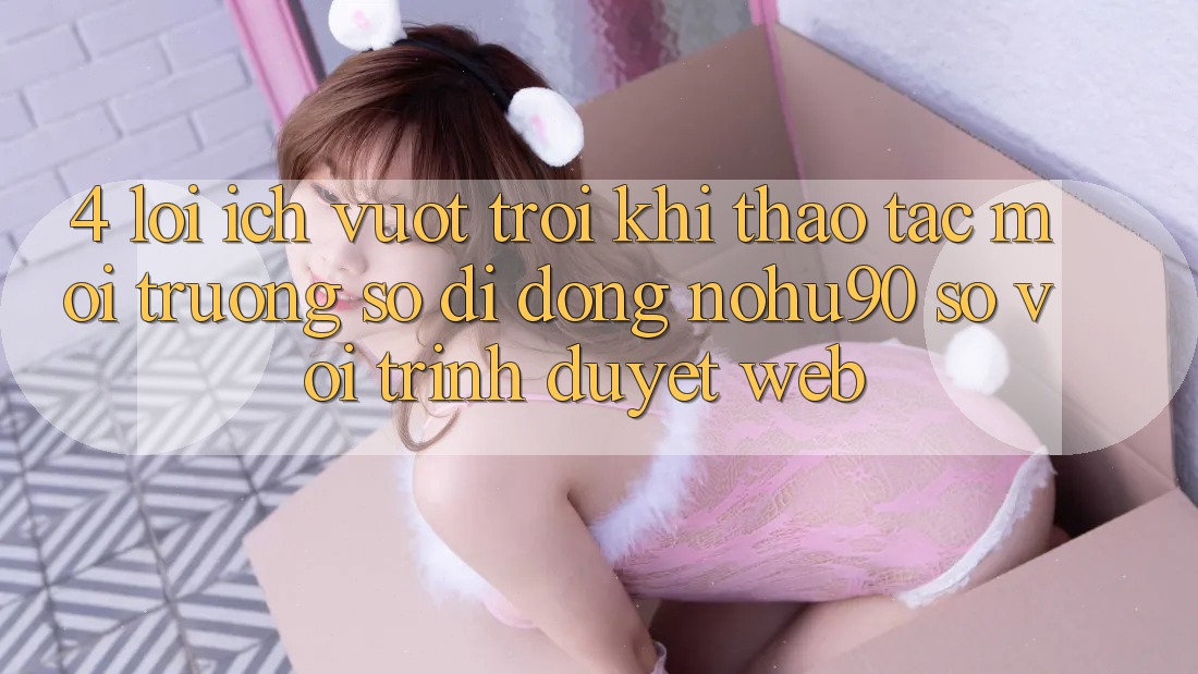 4. Lợi Ích Vượt Trội Khi Thao tác Môi trường số di động nohu90 So Với Trình Duyệt Web 4. Lợi Ích Vượt Trội Khi Thao tác Môi trường số di động nohu90 So Với Trình Duyệt Web