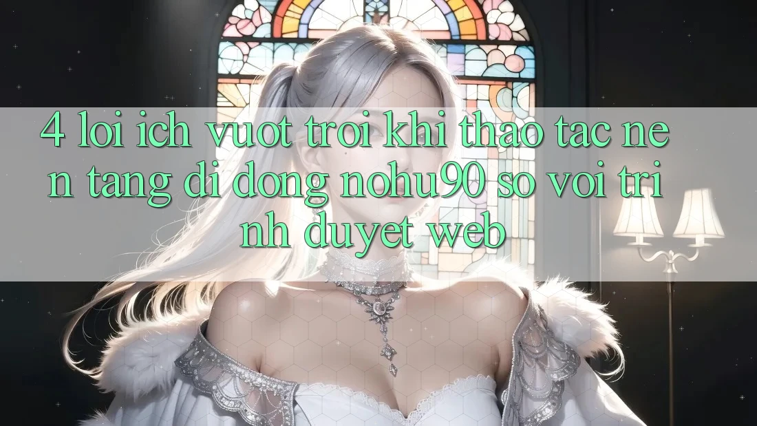 4. Lợi Ích Vượt Trội Khi Thao tác Nền tảng di động nohu90 So Với Trình Duyệt Web