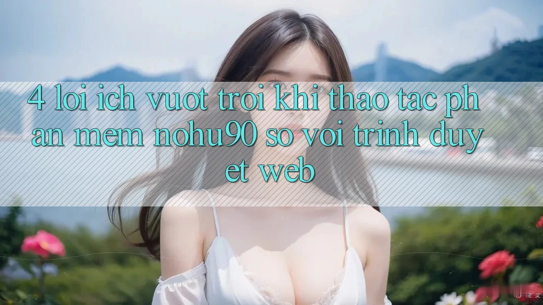 4. Lợi Ích Vượt Trội Khi Thao tác Phần mềm nohu90 So Với Trình Duyệt Web 4. Lợi Ích Vượt Trội Khi Thao tác Phần mềm nohu90 So Với Trình Duyệt Web