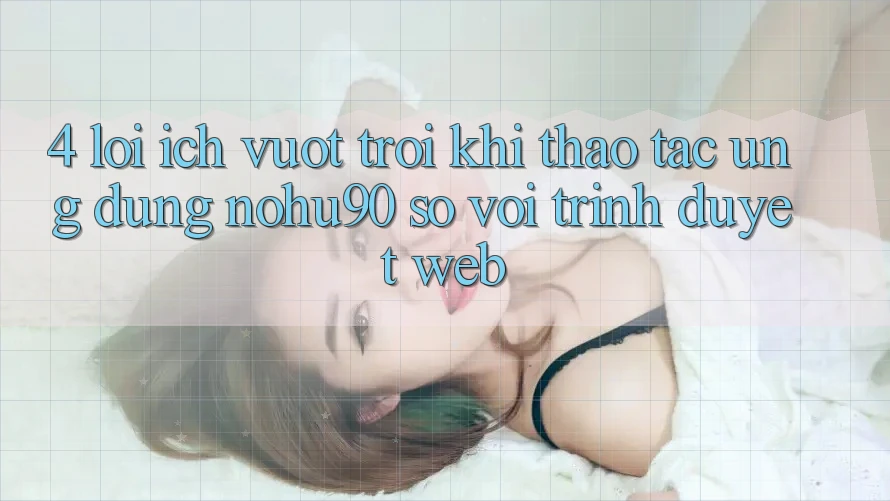 4. Lợi Ích Vượt trội Khi Thao tác Ứng dụng nohu90 So Với Trình Duyệt Web 4. Lợi Ích Vượt trội Khi Thao tác Ứng dụng nohu90 So Với Trình Duyệt Web