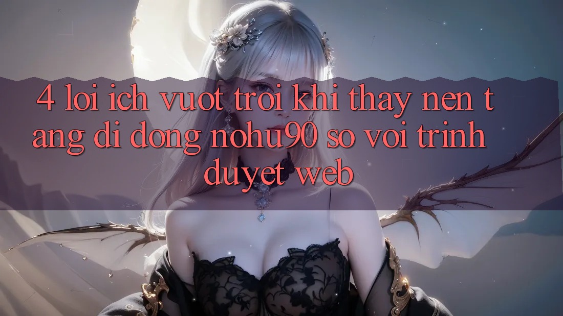 4. Lợi Ích Vượt Trội Khi Thấy Nền tảng di động nohu90 So Với Trình Duyệt Web 4. Lợi Ích Vượt Trội Khi Thấy Nền tảng di động nohu90 So Với Trình Duyệt Web