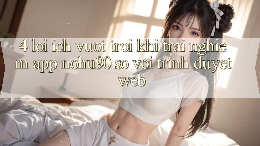 4. Lợi Ích Vượt Trội Khi Trải nghiệm App nohu90 So Với Trình Duyệt Web 4. Lợi Ích Vượt Trội Khi Trải nghiệm App nohu90 So Với Trình Duyệt Web
