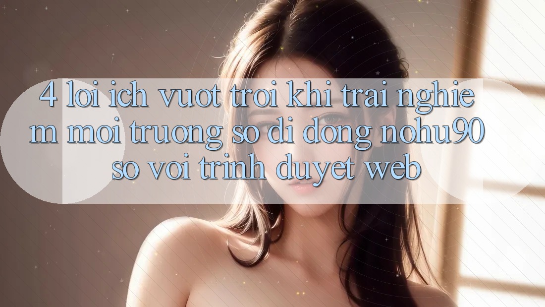 4. Lợi Ích Vượt Trội Khi Trải nghiệm Môi trường số di động nohu90 So Với Trình Duyệt Web 4. Lợi Ích Vượt Trội Khi Trải nghiệm Môi trường số di động nohu90 So Với Trình Duyệt Web