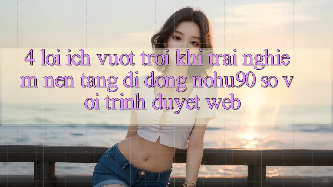 4. Lợi Ích Vượt Trội Khi Trải nghiệm Nền tảng di động nohu90 So Với Trình Duyệt Web 4. Lợi Ích Vượt Trội Khi Trải nghiệm Nền tảng di động nohu90 So Với Trình Duyệt Web