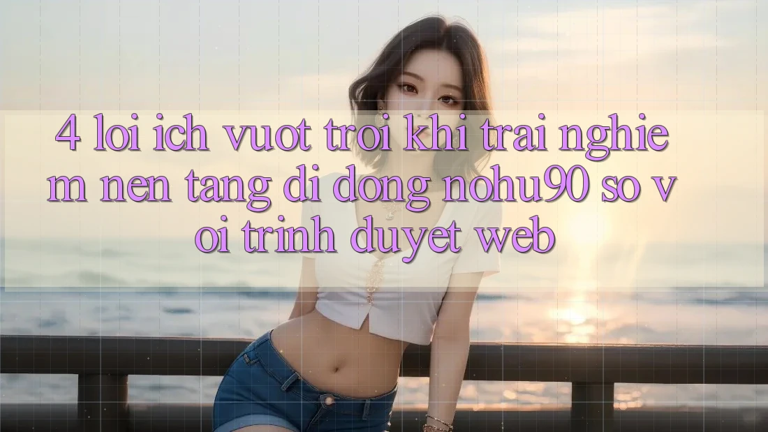 4. Lợi Ích Vượt Trội Khi Trải nghiệm Nền tảng di động nohu90 So Với Trình Duyệt Web 4. Lợi Ích Vượt Trội Khi Trải nghiệm Nền tảng di động nohu90 So Với Trình Duyệt Web