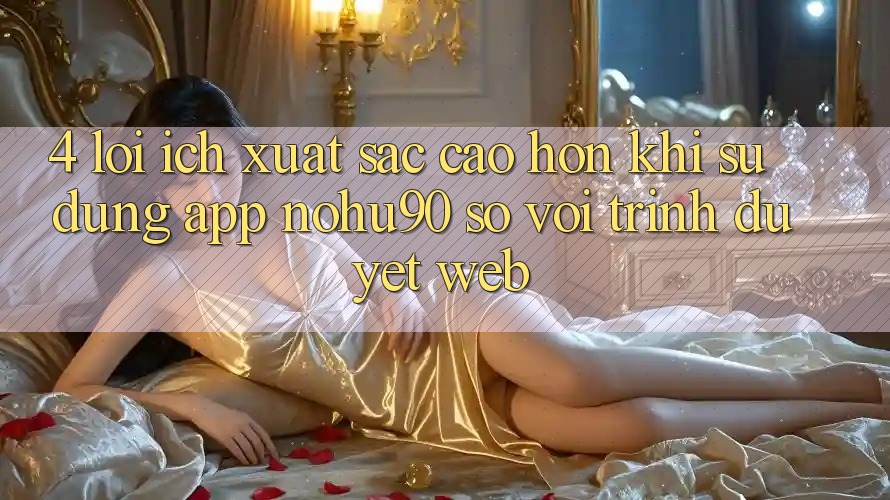4. Lợi Ích Xuất sắc cao hơn Khi Sử Dụng App nohu90 So Với Trình Duyệt Web