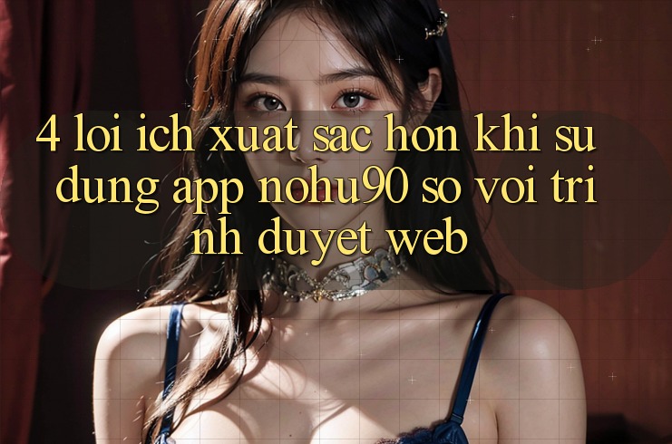 4. Lợi Ích Xuất sắc hơn Khi Sử Dụng App nohu90 So Với Trình Duyệt Web