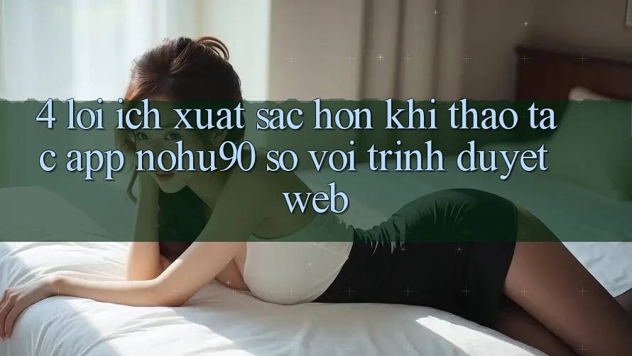 4. Lợi Ích Xuất sắc hơn Khi Thao tác App nohu90 So Với Trình Duyệt Web 4. Lợi Ích Xuất sắc hơn Khi Thao tác App nohu90 So Với Trình Duyệt Web