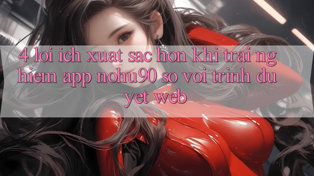 4. Lợi Ích Xuất sắc hơn Khi Trải nghiệm App nohu90 So Với Trình Duyệt Web 4. Lợi Ích Xuất sắc hơn Khi Trải nghiệm App nohu90 So Với Trình Duyệt Web