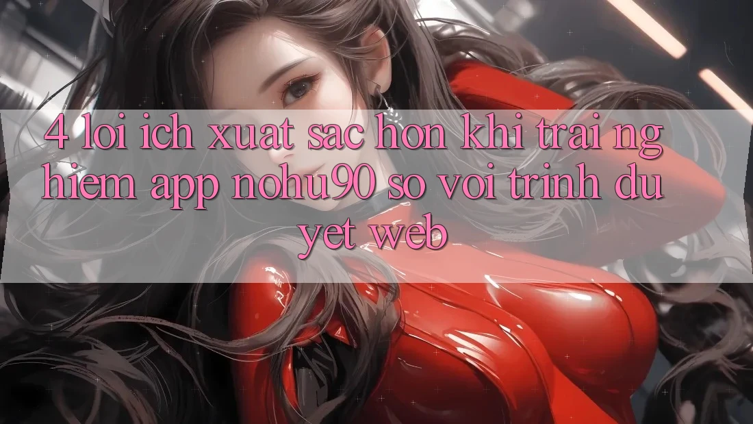 4. Lợi Ích Xuất sắc hơn Khi Trải nghiệm App nohu90 So Với Trình Duyệt Web