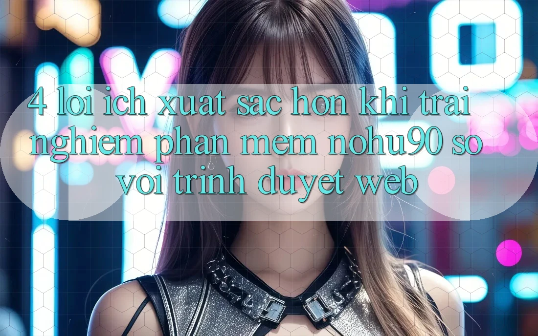 4. Lợi Ích Xuất sắc hơn Khi Trải nghiệm Phần mềm nohu90 So Với Trình Duyệt Web 4. Lợi Ích Xuất sắc hơn Khi Trải nghiệm Phần mềm nohu90 So Với Trình Duyệt Web