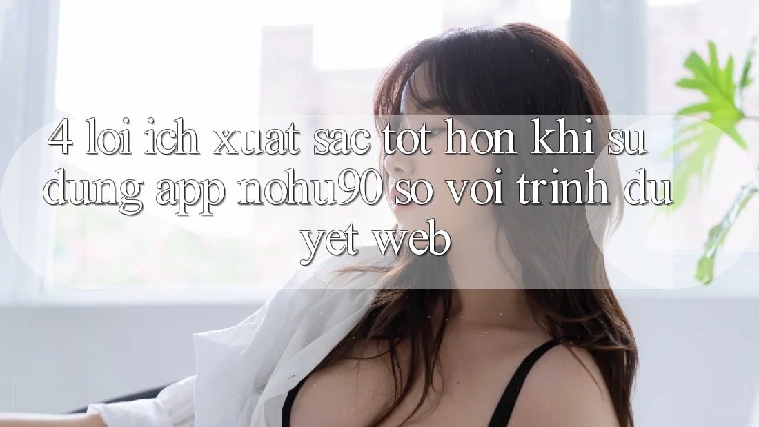 4. Lợi Ích Xuất sắc tốt hơn Khi Sử Dụng App nohu90 So Với Trình Duyệt Web 4. Lợi Ích Xuất sắc tốt hơn Khi Sử Dụng App nohu90 So Với Trình Duyệt Web