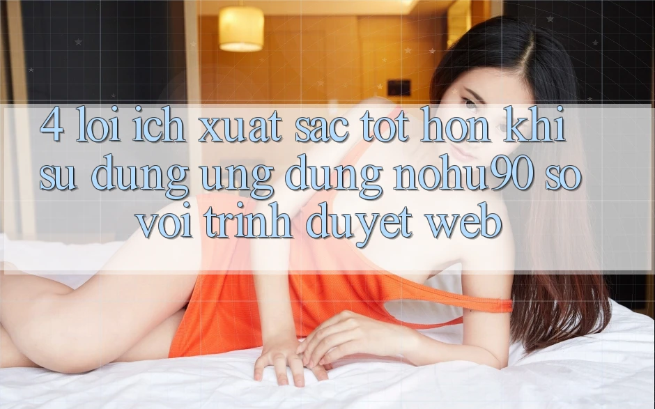 4. Lợi Ích Xuất sắc tốt hơn Khi Sử Dụng Ứng dụng nohu90 So Với Trình Duyệt Web 4. Lợi Ích Xuất sắc tốt hơn Khi Sử Dụng Ứng dụng nohu90 So Với Trình Duyệt Web