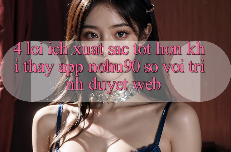 4. Lợi Ích Xuất sắc tốt hơn Khi Thấy App nohu90 So Với Trình Duyệt Web 4. Lợi Ích Xuất sắc tốt hơn Khi Thấy App nohu90 So Với Trình Duyệt Web