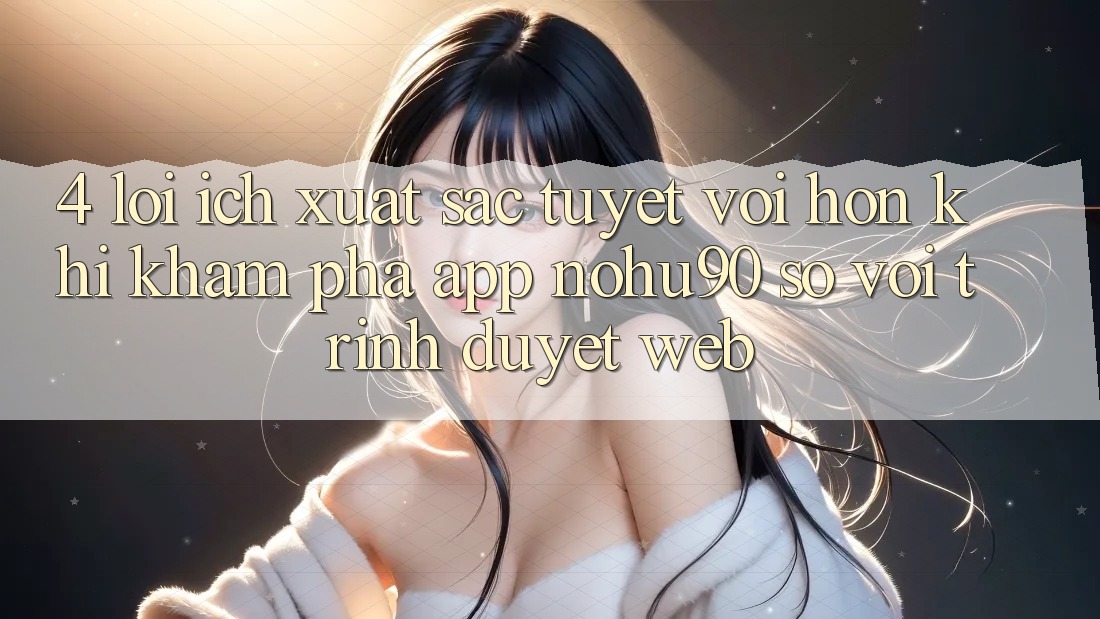 4. Lợi Ích Xuất sắc tuyệt vời hơn Khi Khám phá App nohu90 So Với Trình Duyệt Web 4. Lợi Ích Xuất sắc tuyệt vời hơn Khi Khám phá App nohu90 So Với Trình Duyệt Web