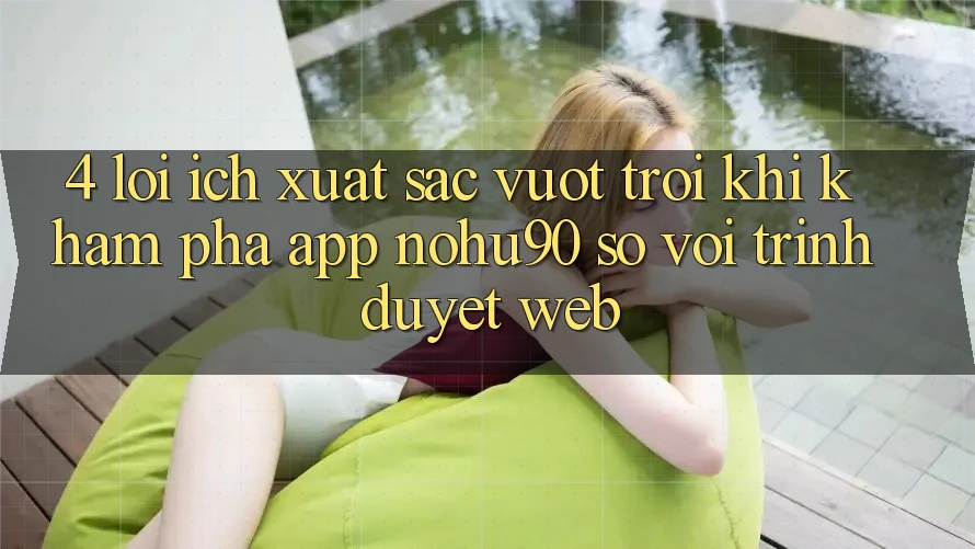 4. Lợi Ích Xuất sắc vượt trội Khi Khám phá App nohu90 So Với Trình Duyệt Web 4. Lợi Ích Xuất sắc vượt trội Khi Khám phá App nohu90 So Với Trình Duyệt Web