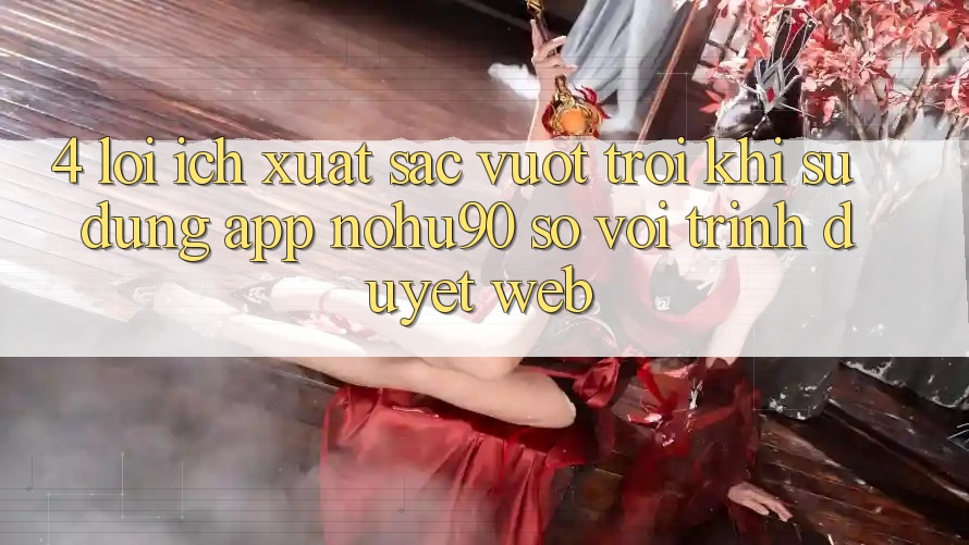 4. Lợi Ích Xuất sắc vượt trội Khi Sử Dụng App nohu90 So Với Trình Duyệt Web 4. Lợi Ích Xuất sắc vượt trội Khi Sử Dụng App nohu90 So Với Trình Duyệt Web