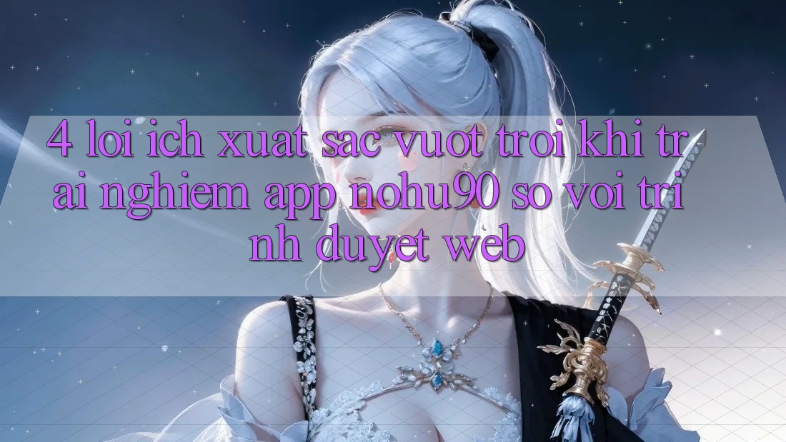 4. Lợi Ích Xuất sắc vượt trội Khi Trải nghiệm App nohu90 So Với Trình Duyệt Web