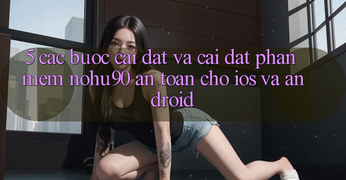 5. Các bước Cài đặt Và Cài Đặt Phần mềm nohu90 An Toàn Cho iOS Và Android 5. Các bước Cài đặt Và Cài Đặt Phần mềm nohu90 An Toàn Cho iOS Và Android