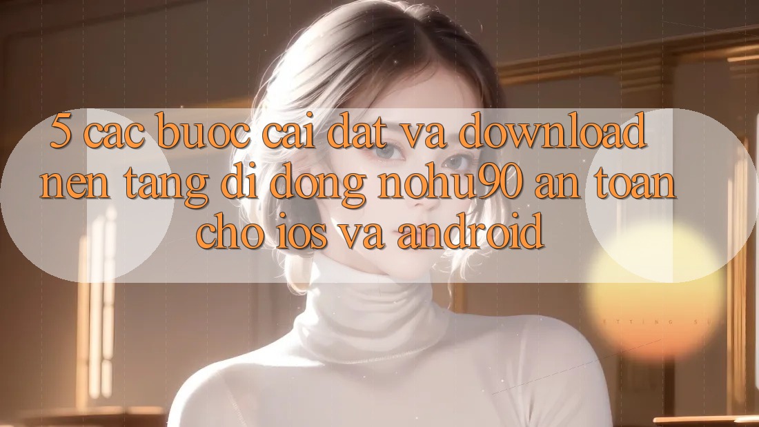 5. Các bước Cài đặt Và Download Nền tảng di động nohu90 An Toàn Cho iOS Và Android