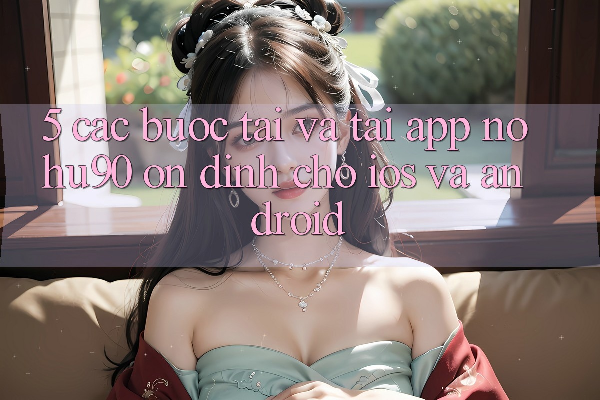 5. Các bước Tải Và Tải App nohu90 Ổn định Cho iOS Và Android 5. Các bước Tải Và Tải App nohu90 Ổn định Cho iOS Và Android