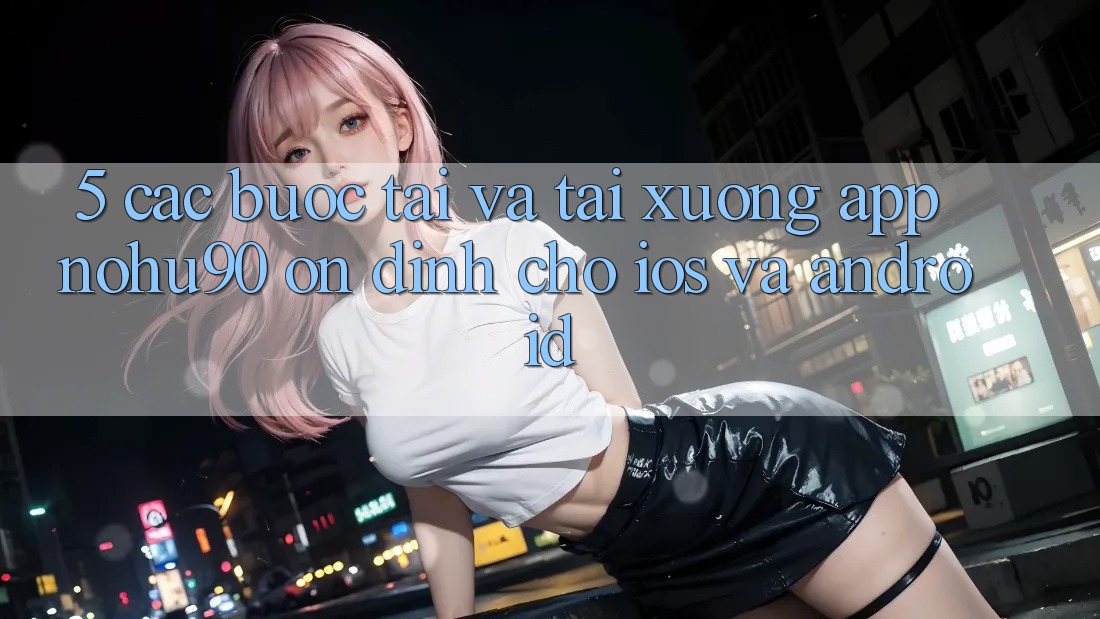 5. Các bước Tải Và Tải xuống App nohu90 Ổn định Cho iOS Và Android 5. Các bước Tải Và Tải xuống App nohu90 Ổn định Cho iOS Và Android
