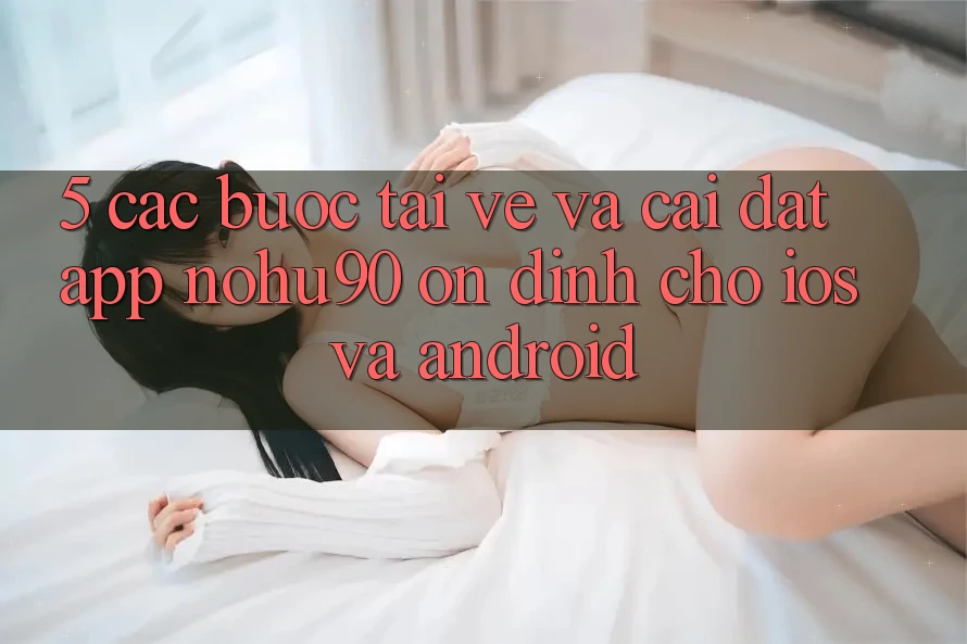 5. Các bước Tải về Và Cài Đặt App nohu90 Ổn định Cho iOS Và Android 5. Các bước Tải về Và Cài Đặt App nohu90 Ổn định Cho iOS Và Android