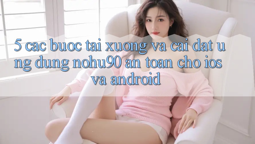 5. Các bước Tải xuống Và Cài Đặt Ứng dụng nohu90 An Toàn Cho iOS Và Android