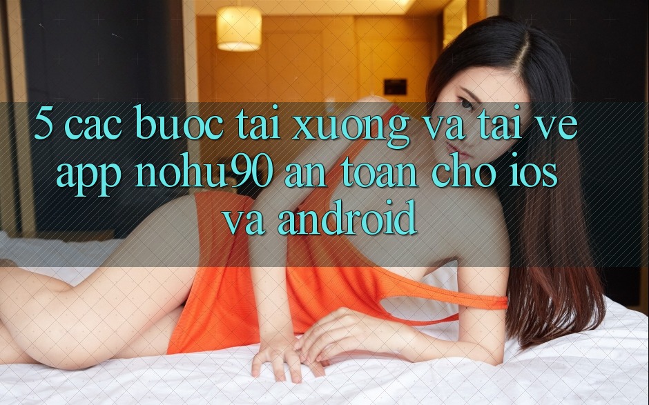 5. Các bước Tải xuống Và Tải về App nohu90 An Toàn Cho iOS Và Android 5. Các bước Tải xuống Và Tải về App nohu90 An Toàn Cho iOS Và Android
