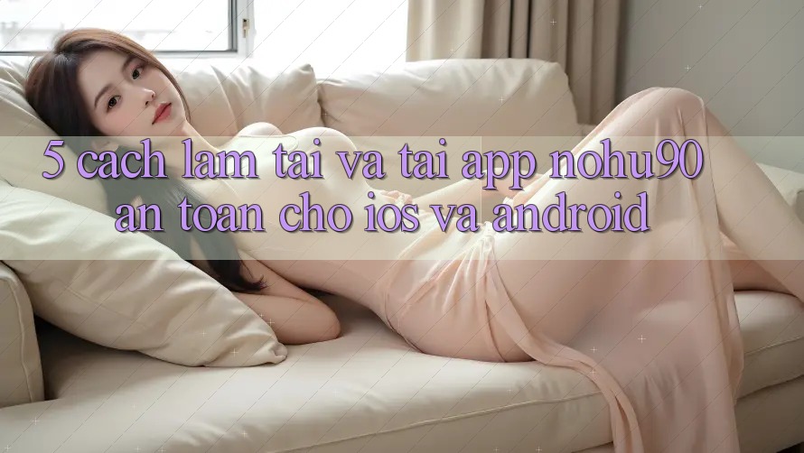 5. Cách làm Tải Và Tải App nohu90 An Toàn Cho iOS Và Android 5. Cách làm Tải Và Tải App nohu90 An Toàn Cho iOS Và Android