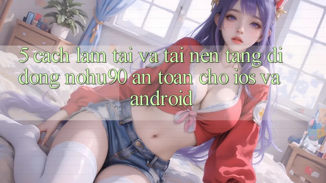 5. Cách làm Tải Và Tải Nền tảng di động nohu90 An Toàn Cho iOS Và Android 5. Cách làm Tải Và Tải Nền tảng di động nohu90 An Toàn Cho iOS Và Android