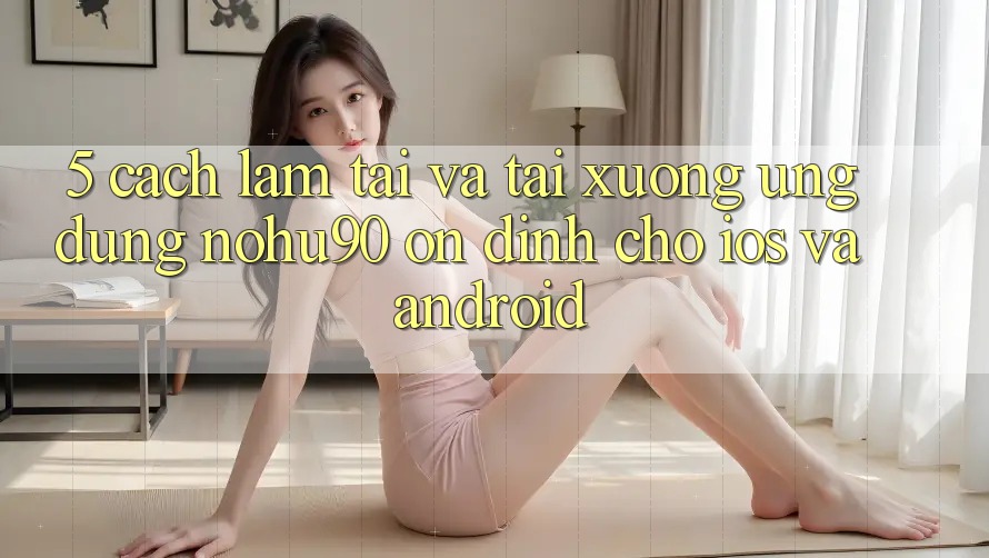 5. Cách làm Tải Và Tải xuống Ứng dụng nohu90 Ổn định Cho iOS Và Android