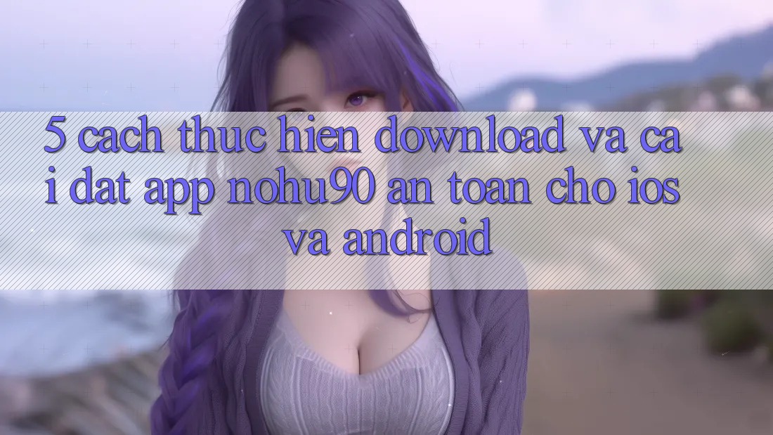 5. Cách thực hiện Download Và Cài Đặt App nohu90 An Toàn Cho iOS Và Android 5. Cách thực hiện Download Và Cài Đặt App nohu90 An Toàn Cho iOS Và Android
