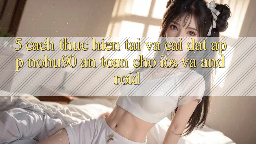5. Cách thực hiện Tải Và Cài Đặt App nohu90 An Toàn Cho iOS Và Android