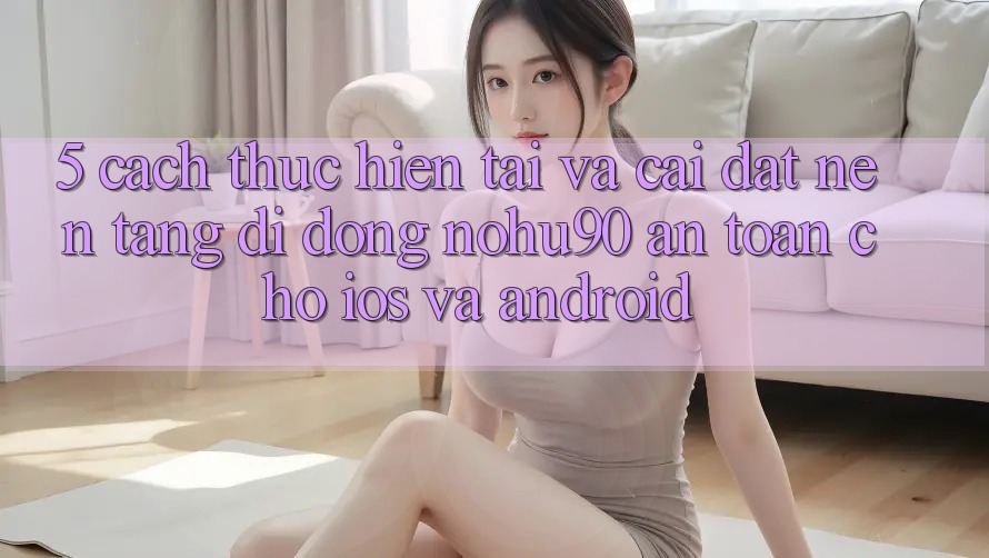 5. Cách thực hiện Tải Và Cài đặt Nền tảng di động nohu90 An Toàn Cho iOS Và Android 5. Cách thực hiện Tải Và Cài đặt Nền tảng di động nohu90 An Toàn Cho iOS Và Android
