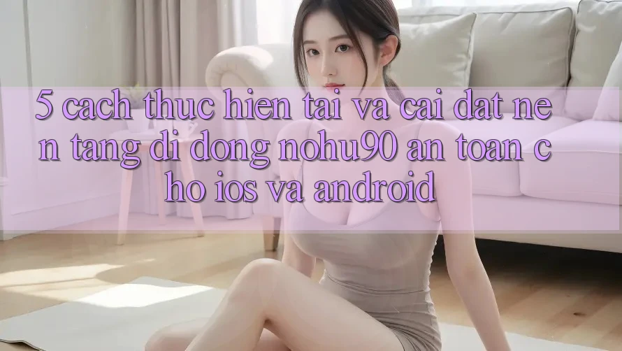 5. Cách thực hiện Tải Và Cài đặt Nền tảng di động nohu90 An Toàn Cho iOS Và Android