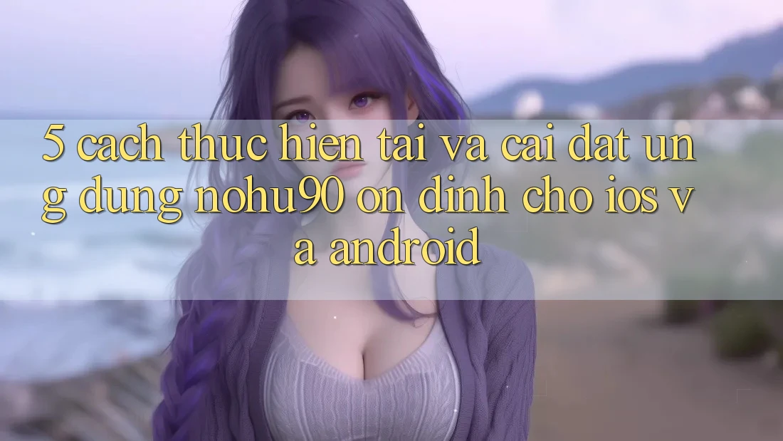 5. Cách thực hiện Tải Và Cài Đặt Ứng dụng nohu90 Ổn định Cho iOS Và Android 5. Cách thực hiện Tải Và Cài Đặt Ứng dụng nohu90 Ổn định Cho iOS Và Android
