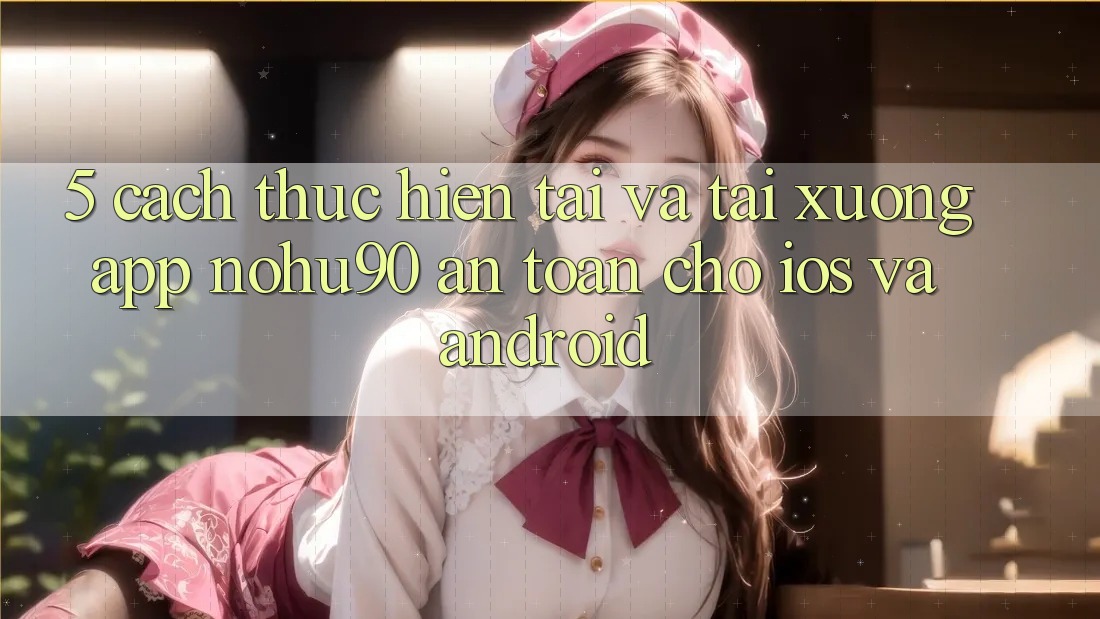 5. Cách thực hiện Tải Và Tải xuống App nohu90 An Toàn Cho iOS Và Android 5. Cách thực hiện Tải Và Tải xuống App nohu90 An Toàn Cho iOS Và Android