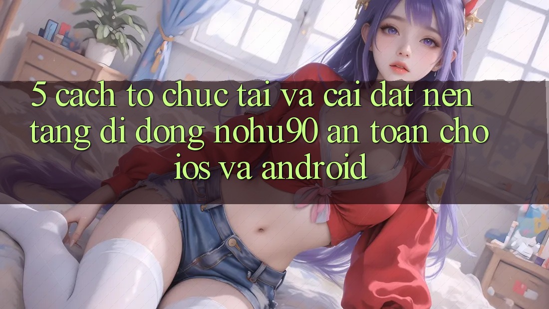 5. Cách tổ chức Tải Và Cài Đặt Nền tảng di động nohu90 An toàn Cho iOS Và Android 5. Cách tổ chức Tải Và Cài Đặt Nền tảng di động nohu90 An toàn Cho iOS Và Android
