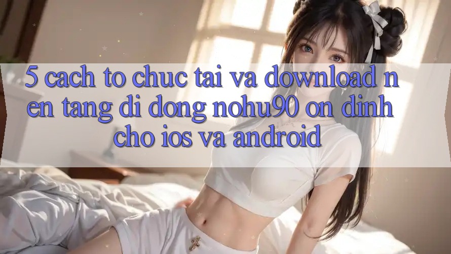 5. Cách tổ chức Tải Và Download Nền tảng di động nohu90 Ổn định Cho iOS Và Android 5. Cách tổ chức Tải Và Download Nền tảng di động nohu90 Ổn định Cho iOS Và Android