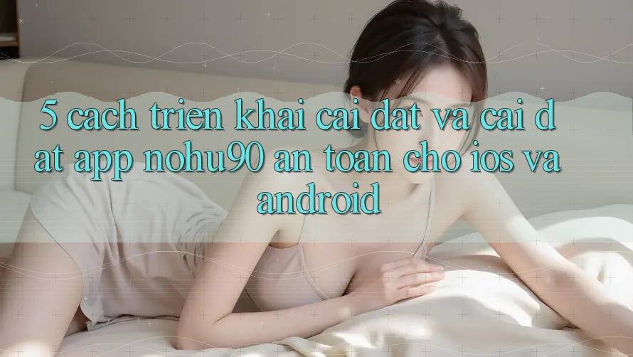 5. Cách triển khai Cài đặt Và Cài Đặt App nohu90 An Toàn Cho iOS Và Android