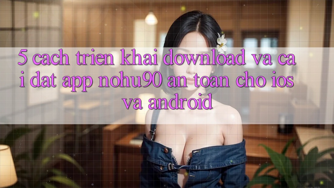 5. Cách triển khai Download Và Cài Đặt App nohu90 An Toàn Cho iOS Và Android