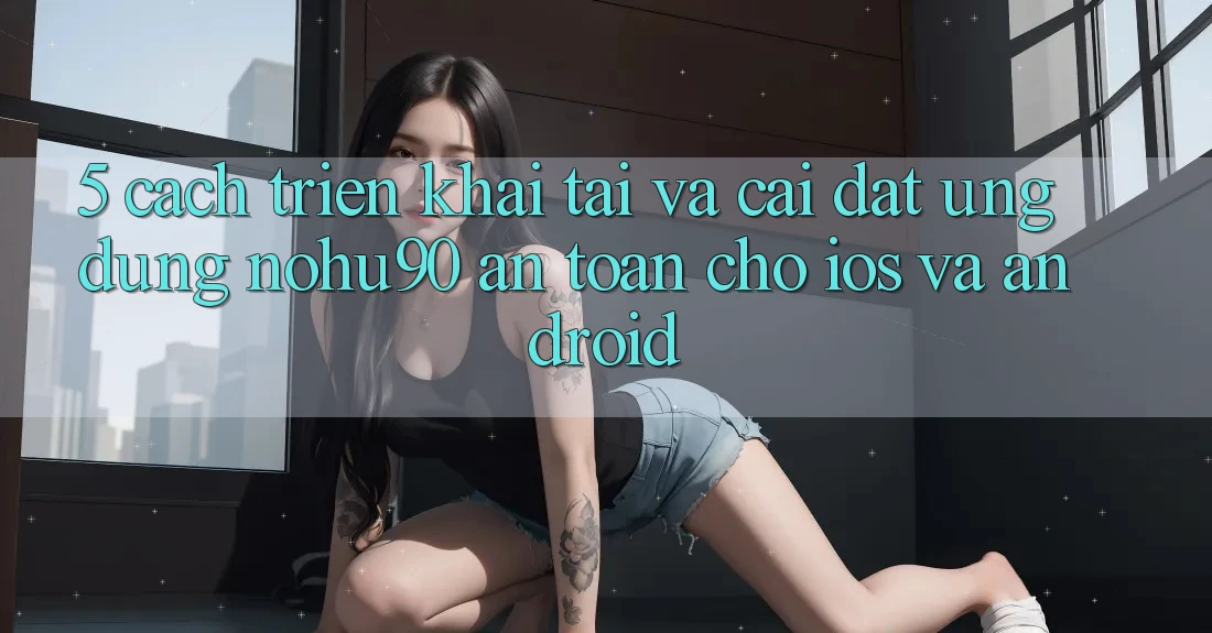 5. Cách triển khai Tải Và Cài Đặt Ứng dụng nohu90 An Toàn Cho iOS Và Android