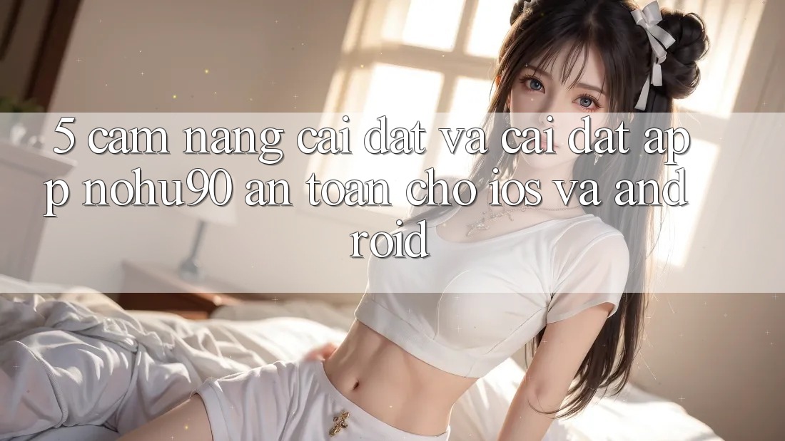 5. Cẩm nang Cài đặt Và Cài Đặt App nohu90 An Toàn Cho iOS Và Android