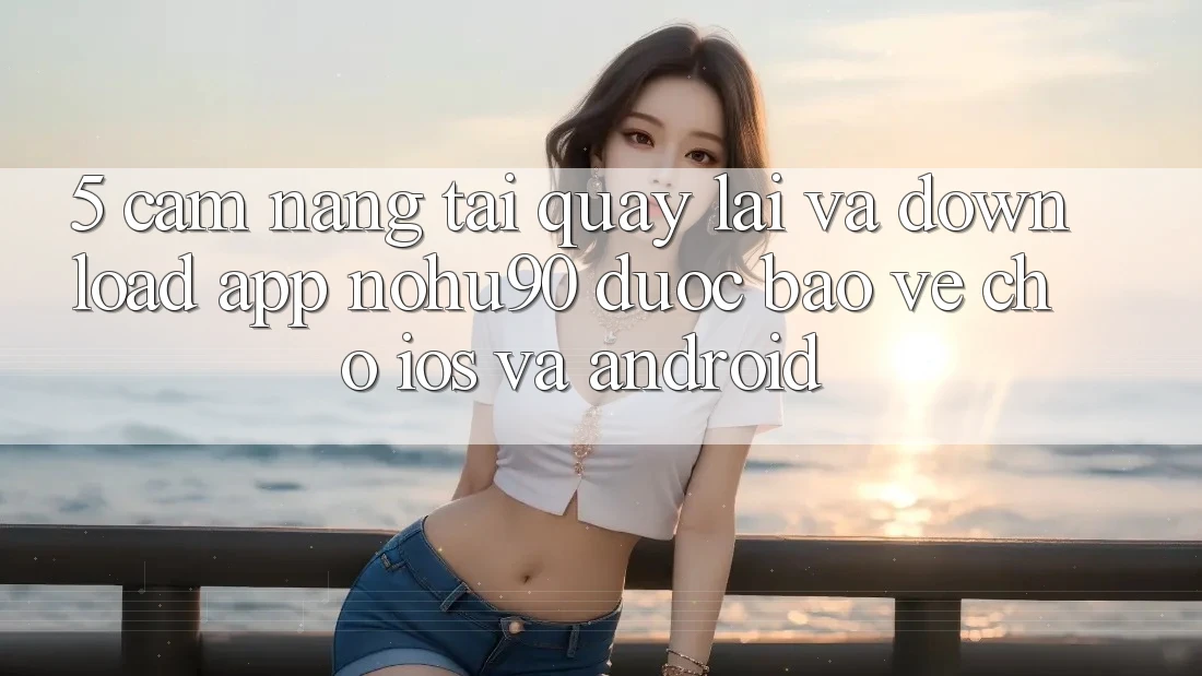 5. Cẩm nang Tải quay lại Và Download App nohu90 Được bảo vệ Cho iOS Và Android