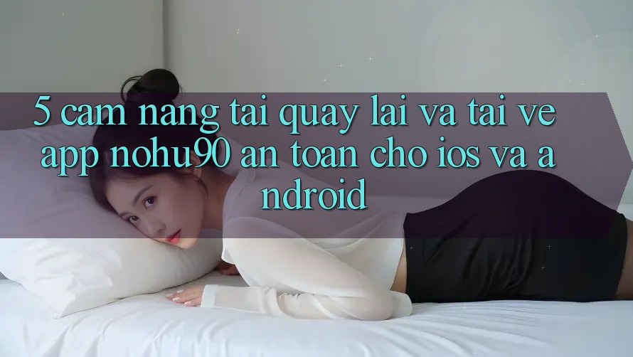 5. Cẩm nang Tải quay lại Và Tải về App nohu90 An Toàn Cho iOS Và Android