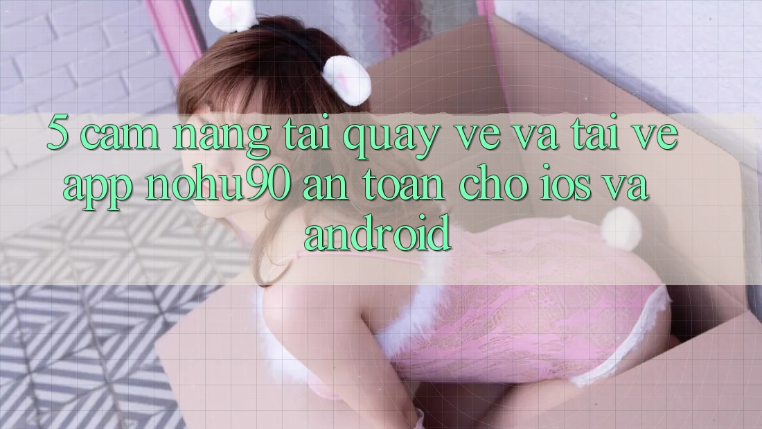 5. Cẩm nang Tải quay về Và Tải về App nohu90 An Toàn Cho iOS Và Android
