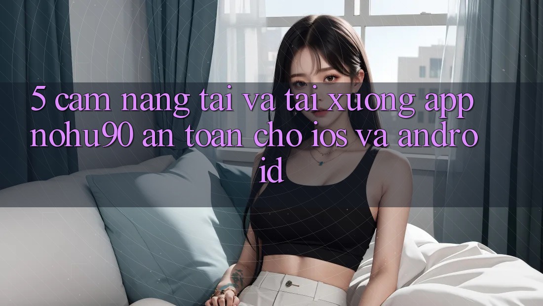 5. Cẩm nang Tải Và Tải xuống App nohu90 An Toàn Cho iOS Và Android