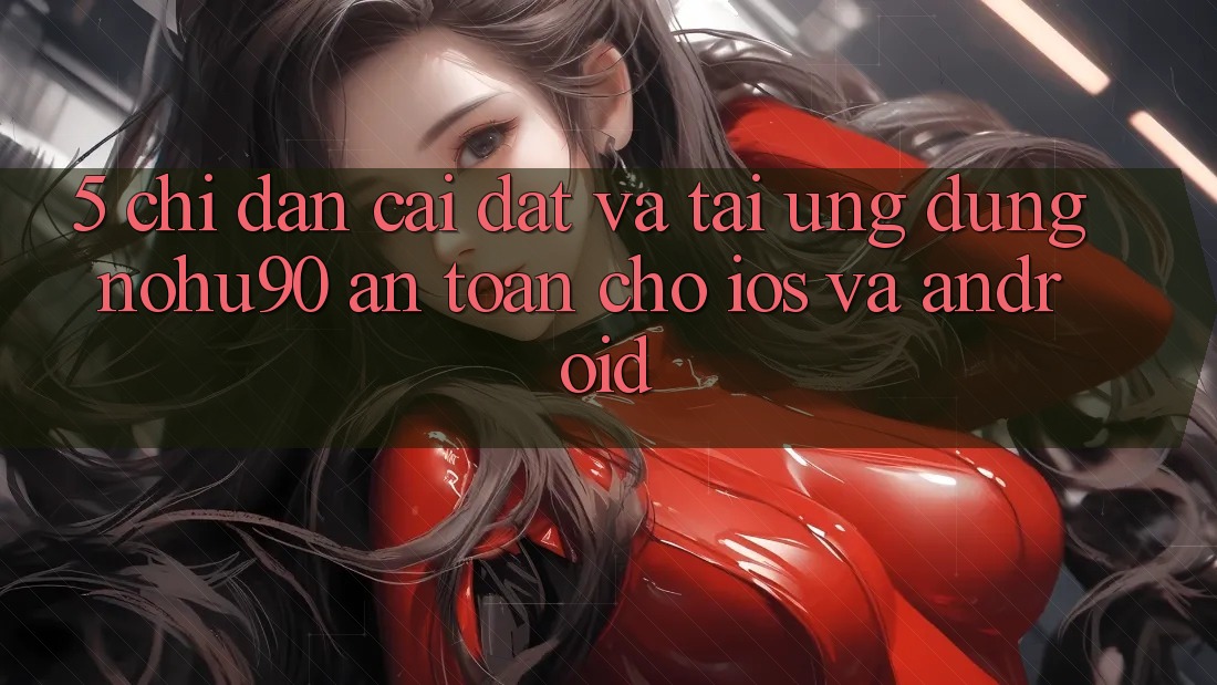 5. Chỉ dẫn Cài đặt Và Tải Ứng dụng nohu90 An Toàn Cho iOS Và Android 5. Chỉ dẫn Cài đặt Và Tải Ứng dụng nohu90 An Toàn Cho iOS Và Android
